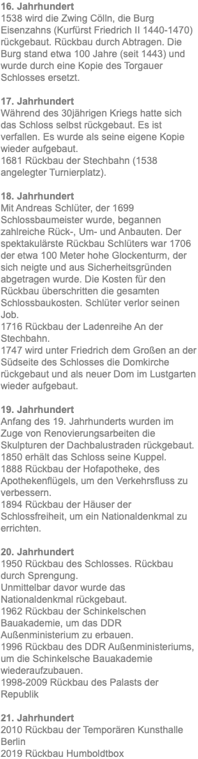 16. Jahrhundert 1538 wird die Zwing Cölln, die Burg Eisenzahns (Kurfürst Friedrich II 1440-1470) rückgebaut. Rückbau durch Abtragen. Die Burg stand etwa 100 Jahre (seit 1443) und wurde durch eine Kopie des Torgauer Schlosses ersetzt. 17. Jahrhundert Während des 30jährigen Kriegs hatte sich das Schloss selbst rückgebaut. Es ist verfallen. Es wurde als seine eigene Kopie wieder aufgebaut. 1681 Rückbau der Stechbahn (1538 angelegter Turnierplatz). 18. Jahrhundert Mit Andreas Schlüter, der 1699 Schlossbaumeister wurde, begannen zahlreiche Rück-, Um- und Anbauten. Der spektakulärste Rückbau Schlüters war 1706 der etwa 100 Meter hohe Glockenturm, der sich neigte und aus Sicherheitsgründen abgetragen wurde. Die Kosten für den Rückbau überschritten die gesamten Schlossbaukosten. Schlüter verlor seinen Job. 1716 Rückbau der Ladenreihe An der Stechbahn. 1747 wird unter Friedrich dem Großen an der Südseite des Schlosses die Domkirche rückgebaut und als neuer Dom im Lustgarten wieder aufgebaut. 19. Jahrhundert Anfang des 19. Jahrhunderts wurden im Zuge von Renovierungsarbeiten die Skulpturen der Dachbalustraden rückgebaut. 1850 erhält das Schloss seine Kuppel. 1888 Rückbau der Hofapotheke, des Apothekenflügels, um den Verkehrsfluss zu verbessern. 1894 Rückbau der Häuser der Schlossfreiheit, um ein Nationaldenkmal zu errichten. 20. Jahrhundert 1950 Rückbau des Schlosses. Rückbau durch Sprengung. Unmittelbar davor wurde das Nationaldenkmal rückgebaut. 1962 Rückbau der Schinkelschen Bauakademie, um das DDR Außenministerium zu erbauen. 1996 Rückbau des DDR Außenministeriums, um die Schinkelsche Bauakademie wiederaufzubauen. 1998-2009 Rückbau des Palasts der Republik 21. Jahrhundert 2010 Rückbau der Temporären Kunsthalle Berlin 2019 Rückbau Humboldtbox